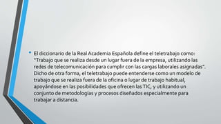 • El diccionario de la Real Academia Española define el teletrabajo como:
“Trabajo que se realiza desde un lugar fuera de la empresa, utilizando las
redes de telecomunicación para cumplir con las cargas laborales asignadas”.
Dicho de otra forma, el teletrabajo puede entenderse como un modelo de
trabajo que se realiza fuera de la oficina o lugar de trabajo habitual,
apoyándose en las posibilidades que ofrecen lasTIC, y utilizando un
conjunto de metodologías y procesos diseñados especialmente para
trabajar a distancia.
 