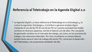 Referencia alTeletrabajo en la Agenda Digital 2.0
• La Agenda Digital 2.0 hace referencia alTeletrabajo en su Estrategia 4, la
cual es la siguiente: Estrategia 4. Contribuir a generar empleo digno
mediante el uso de lasTIC El uso de lasTIC en nuestra sociedad han traído
cambios en diversos aspectos, siendo el laboral uno de ellos. Por una parte
ha generado cambios en el mercado de trabajo, así como, en los procesos de
trabajo y las relaciones laborales. Por otra, ha abierto un campo laborar
amplio tanto para el rubro de trabajo del sectorTIC, como por el desarrollo
delTeletrabajo y las propuestas alrededor de ello.
 
