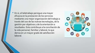 • En sí, el teletrabajo persigue una mayor
eficacia en la prestación de los servicios
mediante una mejor organización del trabajo a
través del uso de las nuevas tecnologías, de la
gestión por objetivos y de la orientación a
resultados. Esto contribuye a la conciliación de
la vida personal, familiar y laboral, lo que
deriva en un mayor grado de satisfacción
laboral.
 