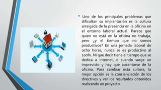 • Uno de los principales problemas que
dificultan su implantación es la cultura
arraigada de la presencia en la oficina en
el entorno laboral actual. Parece que
quien no está en la oficina no trabaja,
pero ¿y el tiempo que no somos
productivos? En una jornada laboral de
ocho horas, nunca se es productivo al
100%. Ni que decir tiene el tiempo que se
dedica a internet, o cuando surge un
imprevisto y hay que ausentarse de la
oficina. Para cambiar esta cultura, la
mejor opción es la concienciación de los
directivos y ver los resultados obtenidos
realizando un proyecto
 