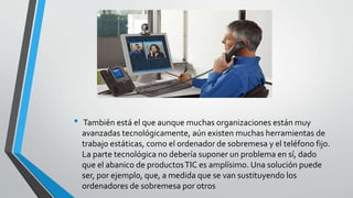 • También está el que aunque muchas organizaciones están muy
avanzadas tecnológicamente, aún existen muchas herramientas de
trabajo estáticas, como el ordenador de sobremesa y el teléfono fijo.
La parte tecnológica no debería suponer un problema en sí, dado
que el abanico de productosTIC es amplísimo. Una solución puede
ser, por ejemplo, que, a medida que se van sustituyendo los
ordenadores de sobremesa por otros
 