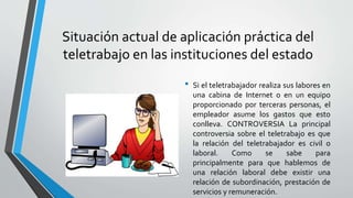 Situación actual de aplicación práctica del
teletrabajo en las instituciones del estado
• Si el teletrabajador realiza sus labores en
una cabina de Internet o en un equipo
proporcionado por terceras personas, el
empleador asume los gastos que esto
conlleva. CONTROVERSIA La principal
controversia sobre el teletrabajo es que
la relación del teletrabajador es civil o
laboral. Como se sabe para
principalmente para que hablemos de
una relación laboral debe existir una
relación de subordinación, prestación de
servicios y remuneración.
 