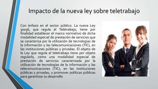 Impacto de la nueva ley sobre teletrabajo
Con énfasis en el sector público. La nueva Ley
30036, que regula el Teletrabajo, tiene por
finalidad establecer el marco normativo de dicha
modalidad especial de prestación de servicios que
se caracteriza por la utilización de tecnologías de
la información y las telecomunicaciones (TIC), en
las instituciones públicas y privadas. El objeto de
la Ley que regula el teletrabajo tiene por objeto
regularlo, como una modalidad especial de
prestación de servicios caracterizada por la
utilización de tecnologías de la información y las
telecomunicaciones (TIC), en las instituciones
públicas y privadas, y promover políticas públicas
para garantizar su desarrollo
 