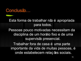 Conclusão…

 Esta forma de trabalhar nã é apropriada
                             o
                 para todos.
 Pessoas pouco motivadas necessitam da
    disciplina de um horá fixo e de uma
                         rio
            supervisã presencial.
                     o
    Trabalhar fora de casa é uma parte
  importante da vida de muitas pessoas, é
     onde estabelecem relaç õ sociais.
                               es
                                      15
 