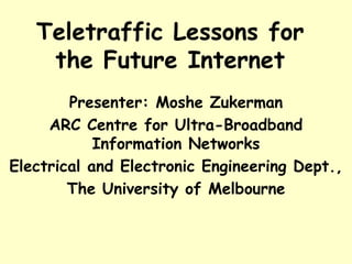 Teletraffic Lessons for
the Future Internet
Presenter: Moshe Zukerman
ARC Centre for Ultra-Broadband
Information Networks
Electrical and Electronic Engineering Dept.,
The University of Melbourne
 