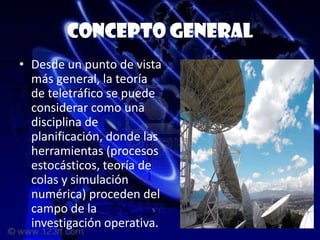 Concepto general
• Desde un punto de vista
  más general, la teoría
  de teletráfico se puede
  considerar como una
  disciplina de
  planificación, donde las
  herramientas (procesos
  estocásticos, teoría de
  colas y simulación
  numérica) proceden del
  campo de la
  investigación operativa.
 