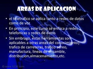 Areas de aplicacion
• el teletrafico se aplica tanto a redes de datos
  como de voz
• En principio, este curso se enfoca a redes
  telefonicas y redes de datos
• Sin embrago, estas herramientas son
  aplicables a otras areas del conocimiento]:
  trafico de carreteras, trafico aereo,
  manufactura, lineas de ensamble,
  distribucion,almacenamiento,etc.
 