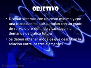 objetivo
• Diseñar sistemas con un costo mínimo y con
  una capacidad tal que cumplan con un grado
  de servicio pre-definido y satisfagan la
  demanda de trafico futura
• Se deben obtener modelos que describan la
  relación entre los tres elementos
 