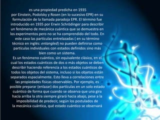  es una propiedad predicha en 1935 por Einstein, Podolsky y Rosen (en lo sucesivo EPR) en su formulación de la llamada paradoja EPR. El término fue introducido en 1935 por ErwinSchrödinger para describir un fenómeno de mecánica cuántica que se demuestra en los experimentos pero no se ha comprendido del todo. En este caso las partículas entrelazadas ( en su término técnico en inglés: entangled) no pueden definirse como partículas individuales con estados definidos sino más bien como un sistema.Es un fenómeno cuántico, sin equivalente clásico, en el cual los estados cuánticos de dos o más objetos se deben describir haciendo referencia a los estados cuánticos de todos los objetos del sistema, incluso si los objetos están separados espacialmente. Esto lleva a correlaciones entre las propiedades físicas observables. Por ejemplo, es posible preparar (enlazar) dos partículas en un solo estado cuántico de forma que cuando se observa que una gira hacia arriba la otra siempre girará hacia abajo, pese a la imposibilidad de predecir, según los postulados de la mecánica cuántica, qué estado cuántico se observará