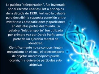 La palabra "teleportation", fue inventada por el escritor Charles Fort a principios de la década de 1930. Fort usó la palabra para describir la supuesta conexión entre misteriosas desapariciones y apariciones en distintas partes del mundo. La palabra “teletransporte” fue utilizada por primera vez por Derek Parfit como parte de un ejercicio mental de identidad.Científicamente no se conoce ningún mecanismo en el cual, el teletransporte de objetos macroscópicos pueda ocurrir, ni siquiera de partículas sub-atómicas