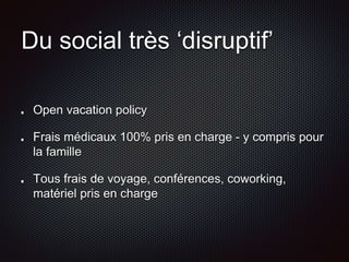 Du social très ‘disruptif’ 
Open vacation policy 
Frais médicaux 100% pris en charge - y compris pour 
la famille 
Tous frais de voyage, conférences, coworking, 
matériel pris en charge 
 