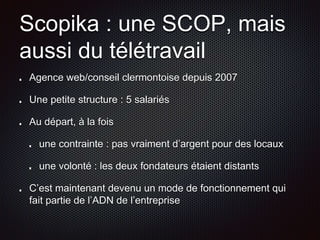 Scopika : une SCOP, mais 
aussi du télétravail 
Agence web/conseil clermontoise depuis 2007 
Une petite structure : 5 salariés 
Au départ, à la fois 
une contrainte : pas vraiment d’argent pour des locaux 
une volonté : les deux fondateurs étaient distants 
C’est maintenant devenu un mode de fonctionnement qui 
fait partie de l’ADN de l’entreprise 
 
