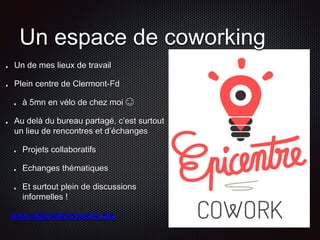 Un espace de coworking 
Un de mes lieux de travail 
Plein centre de Clermont-Fd 
à 5mn en vélo de chez moi  
Au delà du bureau partagé, c’est surtout 
un lieu de rencontres et d’échanges 
Projets collaboratifs 
Echanges thématiques 
Et surtout plein de discussions 
informelles ! 
www.epicentrecowork.org 
 