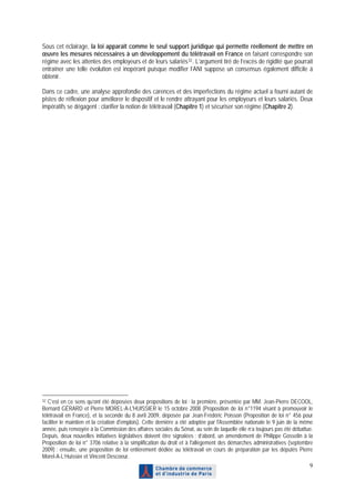 Sous cet éclairage, la loi apparaît comme le seul support juridique qui permette réellement de mettre en
œuvre les mesures nécessaires à un développement du télétravail en France en faisant correspondre son
régime avec les attentes des employeurs et de leurs salariés 32 . L’argument tiré de l’excès de rigidité que pourrait
entraîner une telle évolution est inopérant puisque modifier l’ANI suppose un consensus également difficile à
obtenir.

Dans ce cadre, une analyse approfondie des carences et des imperfections du régime actuel a fourni autant de
pistes de réflexion pour améliorer le dispositif et le rendre attrayant pour les employeurs et leurs salariés. Deux
impératifs se dégagent : clarifier la notion de télétravail (Chapitre 1) et sécuriser son régime (Chapitre 2).




32 C’est en ce sens qu’ont été déposées deux propositions de loi : la première, présentée par MM. Jean-Pierre DECOOL,
Bernard GÉRARD et Pierre MOREL-A-L'HUISSIER le 15 octobre 2008 (Proposition de loi n°1194 visant à promouvoir le
télétravail en France), et la seconde du 8 avril 2009, déposée par Jean-Frédéric Poisson (Proposition de loi n° 456 pour
faciliter le maintien et la création d'emplois). Cette dernière a été adoptée par l'Assemblée nationale le 9 juin de la même
année, puis renvoyée à la Commission des affaires sociales du Sénat, au sein de laquelle elle n’a toujours pas été débattue.
Depuis, deux nouvelles initiatives législatives doivent être signalées : d’abord, un amendement de Philippe Gosselin à la
Proposition de loi n° 3706 relative à la simplification du droit et à l'allègement des démarches administratives (septembre
2009) ; ensuite, une proposition de loi entièrement dédiée au télétravail en cours de préparation par les députés Pierre
Morel-A-L’Huissier et Vincent Descoeur.
                                                                                                                          9
 