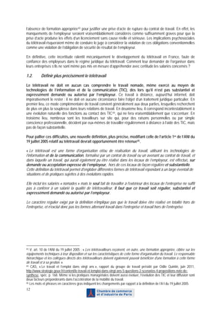 l’absence de formation appropriée 43 pour justifier une prise d’acte de rupture du contrat de travail. En effet, les
manquements de l’employeur seraient vraisemblablement considérés comme suffisamment graves pour que la
prise d’acte produise les effets d’un licenciement sans cause réelle et sérieuse. Les implications psychosociales
du télétravail risqueraient même de conduire le juge à considérer la violation de ces obligations conventionnelles
comme une violation de l’obligation de sécurité de résultat de l’employeur.

En définitive, cette incertitude ralentit mécaniquement le développement du télétravail en France, faute de
confiance des employeurs dans le régime juridique du télétravail. Comment leur demander de l’organiser dans
leurs entreprises s’ils ne sont même pas mis en mesure d’appréhender avec certitude les salariés concernés ?

1.2.       Définir plus précisément le télétravail

Le télétravail ne doit en aucun cas comprendre le travail nomade, même exercé au moyen de
technologies de l’information et de la communication (TIC), dès lors qu’il n’est pas substantiel et
expressément demandé ou autorisé par l’employeur. Ce travail à distance, aujourd’hui informel, doit
impérativement le rester : il ne doit en aucune circonstance faire l’objet d’un traitement juridique particulier. En
premier lieu, ce mode complémentaire de travail convient généralement aux deux parties, lesquelles recherchent
de plus en plus la souplesse dans leurs relations de travail. En deuxième lieu, il correspond incontestablement à
une évolution naturelle des fonctions au contact des TIC 44 , qui ne fera vraisemblablement que s’accentuer. En
troisième lieu, nombreux sont les travailleurs sur site qui, pour des raisons personnelles ou par simple
conscience professionnelle, décident par eux-mêmes de travailler régulièrement à distance à l’aide des TIC, mais
pas de façon substantielle.

Pour pallier ces difficultés, une nouvelle définition, plus précise, modifiant celle de l’article 1er de l’ANI du
19 juillet 2005 relatif au télétravail devrait opportunément être retenue 45 .

« Le télétravail est une forme d’organisation et/ou de réalisation du travail, utilisant les technologies de
l’information et de la communication, formalisé par un contrat de travail ou un avenant au contrat de travail, et
dans laquelle un travail, qui aurait également pu être réalisé dans les locaux de l’employeur, est effectué, sur
demande ou acceptation expresse de l’employeur, hors de ces locaux de façon régulière et substantielle.
Cette définition du télétravail permet d'englober différentes formes de télétravail répondant à un large éventail de
situations et de pratiques sujettes à des évolutions rapides.

Elle inclut les salariés « nomades » mais le seul fait de travailler à l'extérieur des locaux de l'entreprise ne suffit
pas à conférer à un salarié la qualité de télétravailleur. Il faut que ce travail soit régulier, substantiel et
expressément demandé ou autorisé par l’employeur.

Le caractère régulier exigé par la définition n'implique pas que le travail doive être réalisé en totalité hors de
l'entreprise, et n'exclut donc pas les formes alternant travail dans l'entreprise et travail hors de l'entreprise.




43 V. art. 10 de l’ANI du 19 juillet 2005 : « Les télétravailleurs reçoivent, en outre, une formation appropriée, ciblée sur les
équipements techniques à leur disposition et sur les caractéristiques de cette forme d'organisation du travail. Le responsable
hiérarchique et les collègues directs des télétravailleurs doivent également pouvoir bénéficier d'une formation à cette forme
de travail et à sa gestion. ».
44 CAS, « Le travail et l’emploi dans vingt ans », rapport du groupe de travail présidé par Odile Quintin, juin 2011,

http://www.strategie.gouv.fr/content/le-travail-et-lemploi-dans-vingt-ans-5-questions-2-scenarios-4-propositions-note-de-
synthese, spéc. p. 168. Même si les pratiques managériales doivent aussi évoluer, l’évolution des TIC et leur diffusion sont
deux facteurs prépondérants dans l’accélération de la mobilité du travail.
45 Les mots et phrases en caractères gras indiquent les changements par rapport à la définition de l’A I du 19 juillet 2005.

12
 