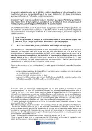 Le caractère substantiel exigé par la définition exclut les travailleurs sur site qui travaillent, même
régulièrement, de façon non substantielle ou de leur propre initiative hors des locaux de l’employeur
grâce aux technologies de l’information et de la communication.

Le caractère exprès exigé par la définition exclut les travailleurs qui organisent de leur propre initiative,
sans l’accord formel de leur employeur, l’exécution de leur prestation de travail hors des locaux de
l’employeur grâce aux technologies de l’information et de la communication.

On entend par télétravailleur, au sens du présent accord, toute personne salariée de l'entreprise qui effectue, soit
dès l'embauche, soit ultérieurement, du télétravail tel que défini ci-dessus ou dans des conditions adaptées par
un accord de branche ou d'entreprise en fonction de la réalité de leur champ et précisant les catégories de
salariés concernés. ».

         PROPOSITION N°1
         Définir plus précisément le télétravail en excluant expressément le travail nomade irrégulier, non
         substantiel, ou qui n’est pas expressément demandé ou accepté par l’employeur.

2.          Pour une connaissance plus approfondie du télétravail par les employeurs

Selon les études, les salariés intègrent de mieux en mieux les avantages qu’ils peuvent tirer d’un passage au
télétravail 46 . Les employeurs sont, quant à eux, beaucoup moins bien informés : en 2008, 90 % des chefs
d’entreprises français affirment ne pas connaître les possibilités offertes par cette organisation du travail 47 . Or, le
télétravail ne se développera jamais si les entreprises ne réalisent pas la souplesse et la productivité
qu’elles peuvent en tirer 48 . Dans cette optique, le CAS a souligné le rôle que pourraient tenir les CCI dans
l’élaboration et la diffusion d’un guide pratique du télétravail pour les entreprises 49 . La CCIP pourrait répondre à
cette invitation et ce guide pourrait être accessible sur son site internet.

S’inspirant des expériences d’ores et déjà réalisées 50 , ce guide pourrait, à titre indicatif, contenir les informations
suivantes :

     -     une présentation synthétique du télétravail (intérêt pour les entreprises, conditions nécessaires au retour
           sur investissements, écueils à éviter …) ;
     -     une description de la procédure de mise en place ;
     -     des recommandations pratiques (par exemple, identification au préalable des catégories de postes et/ou
           de fonctions susceptibles d’être télétravaillés au sein de l’entreprise) ;




46 72 % des salariés sont intéressés par le télétravail (Opinion way, nov. 2010). D’ailleurs, le pourcentage de salariés
souhaitant télétravailler s’est révélé être très nettement supérieur à celui des salariés télétravaillant (selon une étude du
Credoc de juin 2009, 4% des salariés sondés étaient en situation de télétravail alors que 31 % se disaient prêt à
télétravailler, avec néanmoins une dominante pour le télétravail à temps partiel). Considération prise du surcroît d’autonomie
que le passage au télétravail leur confère, une étude a démontré que le télétravail est une des trois mesures de conciliation
vie professionnelle/vie privée les plus plébiscitées par les salariés parents (OPE, baromètre de la conciliation entre vie
professionnelle et vie familiale, en partenariat avec l’UNAF, mise en œuvre par l’Institut Viavoice, mai 2011).
47 V. exposé des motifs de la proposition de loi n°1194 du 15 octobre 2008 visant à promouvoir le télétravail en France,

présentée par M. Jean-Pierre Decool.
48 Les chiffres recueillis par la CCIP Hauts-de-Seine sont éclairants (CCIP Hauts-de-Seine, "Entreprises et travail à distance

: évaluation des pratiques et tendances", préc.) : alors même que tout l’échantillon des entreprises interrogées relève du
secteur des services, qui est le plus propice au développement du télétravail, près de 78% déclarent que leur activité ne leur
permet pas de recourir à ce mode d’organisation du travail et près de 52% que le passage au télétravail ne présente aucun
intérêt pour eux. Ces chiffres démontrent bien que les chefs d’entreprise n’ont pas été mis en mesure d’apprécier ce que
pouvait réellement leur apporter le télétravail.
49 CAS, « Le développement du télétravail dans la société numérique de demain », préc., p. 105.
50 Pour un exemple de guide, v. par ex. celui élaboré par l’OBERGO « Négocier le télétravail » qui regroupe les textes

officiels, des fiches pratiques et des exemples de contrat et d’avenant à jour en 2009.
                                                                                                                           13
 