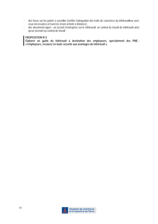 -     des focus sur les points à surveiller (vérifier l’adéquation des traits de caractères du télétravailleur avec
           ceux nécessaires à l’exercice d’une activité à distance) ;
     -     des documents-types : un accord d’entreprise sur le télétravail, un contrat de travail de télétravail ainsi
           qu’un avenant au contrat de travail.

         PROPOSITION N°2
         Élaborer un guide du télétravail à destination des employeurs, spécialement des PME :
         « Employeurs, recourez en toute sécurité aux avantages du télétravail ».




14
 