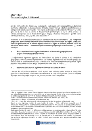 CHAPITRE 2
Sécuriser le régime du télétravail


Une des méthodes les plus efficaces pour encourager les employeurs à avoir recours au télétravail, du moins à
court terme, est de mettre en place des mesures d’incitation fiscales 51 . Le CAS a d’ailleurs identifié l’absence de
politique fiscale attractive comme un des freins majeurs au développement du télétravail en France 52 . La Suède,
qui a très tôt mis en place un système de déduction fiscale pour l’entreprise et pour le salarié, a réussi à le
valoriser. Conséquence : elle est classée dans le groupe des pays « leaders et enthousiastes » quand la France
est reléguée dans celui des « pays à la traîne et dubitatifs » 53 .

Néanmoins, au vu du contexte économique actuel, le coût d’une telle mesure est rédhibitoire. C’est pourquoi les
propositions de la CCIP se concentrent exclusivement sur des modifications du régime juridique du
télétravail qui ne créent pas de nouvelle dépense publique. Ce régime du télétravail, tout en le sécurisant,
doit être à la fois adapté à l’autonomie organisationnelle et géographique du télétravailleur (1.) et être
stable (2.).

1.         Pour une adaptation du régime du télétravail à l’autonomie géographique et
           organisationnelle des télétravailleurs

La réglementation aujourd’hui applicable aux télétravailleurs ne prend en compte ni leur éloignement
géographique, ni leur autonomie organisationnelle. Ce décalage important créée une insécurité juridique qui
entrave l’essor du télétravail en France. Pour y remédier, il est nécessaire d’adapter en conséquence le régime
probatoire des accidents du travail (1.1.) et la règlementation sur le temps de travail (1.2.).

1.1.       Pour une adaptation du régime probatoire des accidents du travail

L’article L. 411-1 du Code de la sécurité sociale dispose : « Est considéré comme accident du travail, quelle
qu’en soit la cause, l’accident survenu par le fait ou à l’occasion du travail à toute personne salariée ou travaillant,
à quelque titre ou en quelque lieu que ce soit, par un ou plusieurs chefs d’entreprise » 54 .




51 Par ex. réduction d’impôts égale à 50% des dépenses réalisées pour mettre en œuvre ou améliorer l’utilisation des TIC
pour le travail à distance dans des zones caractérisées par un taux de chômage élevé et un fort enclavement géographique
(cf. art. 5 de la proposition de loi n°1194 du 15 octobre 2008 présentée par M. Jean-Pierre Decool).
52 CAS, « Le développement du télétravail dans la société numérique de demain », préc., spéc. p. 40.
53 Pierre Morel-à-L’Huissier, « Du télétravail au travail mobile », préc.
54 Art. L. 411-1 C. séc. Soc. À titre comparatif, v. les définitions de l’accident de mission et de l’accident de trajet.

Soumis au même régime que l’accident du travail, l’accident de mission : « Est […] celui survenu pendant le temps de
mission, peu importe qu’il ait eu lieu à l’occasion d’un acte professionnel ou d’un acte de la vie courante, sauf si l’intéressé
avait alors interrompu sa mission pour un motif personnel ». Seul un acte dicté par un intérêt purement personnel émancipe
le salarié de l’autorité de son employeur.
S’agissant de l’accident de trajet, il est défini comme celui « survenu à un travailleur pendant le trajet d’aller et de retour
entre : le lieu de travail et la résidence principale (ou une résidence secondaire habituelle) ou entre le lieu de travail et le lieu
où le travailleur prend habituellement ses repas ». L’accident est présumé être un accident du trajet lorsqu’il survient lors du
parcours normal de cet itinéraire protégé. Le taux de cotisation pour les accidents de trajet étant forfaitaire, la survenance
d’un accident de trajet n’a pas d’incidence sur celui-ci. Précisons que ni l’employeur ni ses préposés ne bénéficient d’une
immunité civile.
                                                                                                                                  15
 