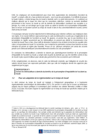 Enfin, les employeurs ont incontestablement peur d’une forte augmentation des déclarations d’accident du
travail 58 , y compris celles de « faux accidents du travail » : avec le jeu des présomptions, il est difficile de prouver
la fraude réalisée, a fortiori lorsque lieu de travail et domicile sont à ce point interconnectés. Ce sentiment est
d’ailleurs alimenté par le risque très élevé que les conventions collectives, contrats ou avenants identifiant
précisément le lieu réservé au travail au sein du domicile du télétravailleur constituent une exception à ce
principe. Il y a donc un réel danger que le juge octroie au salarié le bénéfice de la présomption d’imputabilité,
dans la mesure où l’accident survient au temps de travail et dans le lieu conventionnellement reconnu comme
étant un lieu de travail.

C’est pourquoi, tant pour sécuriser objectivement le télétravail que pour redonner confiance aux employeurs dans
son régime, il est crucial d’affirmer expressément que le cadre du télétravail ne se prête pas à l’application de la
présomption d’imputabilité de l’accident au travail. On ajoutera, en premier lieu, que ne pas bénéficier de la
présomption ne signifie aucunement que les télétravailleurs ne peuvent pas obtenir la reconnaissance d’un
accident de travail. Pour ce faire, il leur suffit de démontrer l’existence d’un accident et d’un lien de causalité entre
celui-ci et la prestation de travail. En second lieu, rien n’empêche les partenaires sociaux d’une branche ou d’une
entreprise de prévoir un régime plus favorable. Preuve en est : plusieurs entreprises ont conclu des accords
portant sur le télétravail attribuant conventionnellement le bénéfice de cette présomption 59 .

En conclusion, les télétravailleurs à domicile ne doivent pas automatiquement bénéficier de la présomption
d’imputabilité de l’accident au travail, y compris dans la partie du domicile qui a pu être identifiée comme le lieu
de travail, le plus souvent d’ailleurs pour calculer plus justement les frais occasionnés par le télétravail.

À titre complémentaire, on observera, dans le cadre du télétravail à domicile, que l’obligation de sécurité des
salariés devrait trouver une expression particulière, alors que celle de l’employeur devrait être appréciée plus
souplement par les juges.

       PROPOSITION N°3
       Exclure les télétravailleurs à domicile du bénéfice de la présomption d’imputabilité de l’accident au
       travail.

1.2.       Pour une adaptation de la réglementation sur le temps de travail

Le droit commun du temps de travail est inadapté à l’éloignement géographique et à l’autonomie
organisationnelle caractéristiques du télétravailleur (1.2.1.). De surcroît, il s’avère que le recours au forfait-jours
emporte trop de risques juridiques et économiques pour constituer une solution alternative crédible et viable
(1.2.2.). Il est donc nécessaire d’ajuster la réglementation sur le temps de travail aux spécificités induites par le
télétravail (1.2.3.).




58 Selon le CAS (« Le développement du télétravail dans la société numérique de demain », préc., spéc. p. 111s.) , la
Belgique est le seul pays à avoir instauré en mai 2009 explicitement la présomption d’imputabilité de l’accident au travail
pour le cas spécifique des télétravailleurs. Son exemple semble avoir démontré que la population des télétravailleurs était
peu sensible aux accidents du travail et que l’établissement d’une telle présomption n’avait pas induit une augmentation
notable des accidents du travail ; ce qui incite de fait les salariés à accepter le télétravail. Qui plus est, les accidents de trajet
diminuent fortement. Les cotisations patronales « accident du travail » n’ont donc pas augmentées. Selon l’ANACT, la
population des télétravailleurs est très peu sujette aux accidents. Selon le CAS, le taux d’accidents du travail ne semble pas
avoir augmenté et le nombre d’accidents de trajet a fortement diminué. Ceci étant, la Belgique est le seul pays à avoir mis en
place le bénéfice de la présomption d’imputabilité de l’accident au travail en cas de télétravail, seulement depuis 2008, ce
qui ne nous donne pas le recul nécessaire pour apprécier de l’innocuité de ce système.
59 Par ex. Renault et HP.

                                                                                                                                   17
 