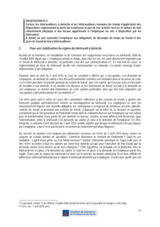 PROPOSITION N°4
         Exclure les télétravailleurs à domicile et les télétravailleurs nomades du champ d’application des
         dispositions réglementant la durée du travail pour la part de leur activité exercée en dehors de tout
         rattachement physique à des locaux appartenant à l’employeur ou mis à disposition par lui
         (télécentre).
         À défaut, ne pas soumettre l’employeur aux obligations de décompte du temps de travail et des
         jours de travail de leurs télétravailleurs.

2.            Pour une stabilisation du régime du télétravail à domicile

Au-delà de la fourniture, de l’installation et de l’entretien des équipements nécessaires au télétravail, l’ANI du
19 juillet 2005 stipule que « l’employeur prend en charge, dans tous les cas, les coûts directement engendrés par
ce travail [le télétravail à domicile], en particulier ceux liés aux communications » 83 . En tout état de cause, la
réglementation de base du télétravail, qu’elle soit communautaire ou nationale, n’a jamais envisagé d’autre
indemnisation à titre obligatoire.

Pourtant, dans un arrêt du 7 avril 2010, la Cour de cassation a affirmé que « l’occupation, à la demande de
l’employeur, du domicile du salarié à des fins professionnelles constitue une immixtion dans la vie privée de celui-
ci et n’entre pas dans l’économie générale du contrat de travail ; que si le salarié, qui n’est pas tenu ni d’accepter
de travailler à son domicile, ni d’y installer ses dossiers et ses instruments de travail, accède à la demande de
son employeur, ce dernier doit l’indemniser de cette sujétion particulière ainsi que des frais engendrés par
l’occupation à titre professionnel de son domicile » 84 .

Cet arrêt, parce qu’il a remis en cause des conventions collectives et des contrats de travail, a généré une
insécurité juridique particulièrement néfaste au développement du télétravail. Les employeurs se sont vus
rétroactivement imposer une nouvelle obligation, les contraignant à renégocier de nombreux accords collectifs,
contrats de travail et avenants aux contrats de travail. S’appuyant sur la lettre de la décision en question,
considérant que le fait générateur de l’indemnité réside dans la contrainte exercée par l’employeur sur son salarié
pour la transformation d’une partie de son domicile en bureau, certains accords différencient désormais, pour
l’indemnisation, entre le télétravail à la demande du salarié et celui à la demande de l’employeur. En effet,
interprété a contrario, l’arrêt décision du 7 avril 2010 semble signifier que lorsque le télétravail n’est pas imposé
par l’employeur, celui-ci n’est pas lié par le versement de l’indemnité spécifique litigieuse.

De surcroît, la situation n’est toujours pas pleinement sécurisée car l’arrêt du 7 avril 2010 laisse encore en
suspens un certain nombre de questions : Comment déterminer le montant de l’indemnité ? Quid de ses
modalités : s’agit-il d’une prime ou d’un forfait mensuel ? Surtout, l’indemnité spécifique ne risque-t-elle pas, in
fine, d’être accordée à tous les salariés qui voient leur domicile occupé pour l’exécution de leur travail, que la
demande vienne d’eux-mêmes ou de leur employeur ? Cette hypothèse est probable car la distinction entre le
télétravail mis en place à la demande du salarié et celui mis en place à la demande de l’employeur paraît très
fragile. D’une part, le régime du télétravail est basé sur le principe du double volontariat. Il est donc difficile de
différencier télétravail demandé par le salarié et télétravail demandé par l’employeur. D’autre part, quelle que soit




83   Cependant, l’article 12 de l’ANI du 19 juillet 2005 prévoit lui-même qu’il est possible de déroger à cette règle.
84   Cass. soc., 7 avril 2010, préc.
                                                                                                                         21
 