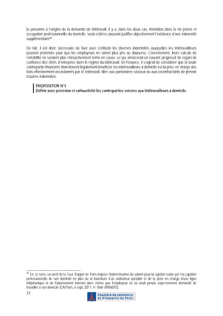 la personne à l’origine de la demande de télétravail, il y a, dans les deux cas, immixtion dans la vie privée et
occupation professionnelle du domicile, seuls critères pouvant justifier objectivement l’existence d’une indemnité
supplémentaire 85 .

De fait, il est donc nécessaire de fixer avec certitude les diverses indemnités auxquelles les télétravailleurs
peuvent prétendre pour que les employeurs ne soient plus pris au dépourvu. Concrètement, leurs calculs de
rentabilité ne seraient plus rétroactivement remis en cause, ce qui amorcerait un courant progressif de regain de
confiance des chefs d’entreprise dans le régime du télétravail. En l’espèce, il s’agirait de considérer que la seule
contrepartie financière dont doivent légalement bénéficier les télétravailleurs à domicile est la prise en charge des
frais effectivement occasionnés par le télétravail, libre aux partenaires sociaux ou aux cocontractants de prévoir
d’autres indemnités.

      PROPOSITION N°5
      Définir avec précision et exhaustivité les contreparties versées aux télétravailleurs à domicile.




85
   En ce sens, un arrêt de la Cour d’appel de Paris impose l’indemnisation du salarié pour la sujétion subie par l’occupation
professionnelle de son domicile en plus de la fourniture d’un ordinateur portable et de la prise en charge d’une ligne
téléphonique et de l’abonnement internet alors même que l’employeur ne lui avait jamais expressément demandé de
travailler à son domicile (CA Paris, 6 sept. 2011, n° Rôle 09/06075).
22
 