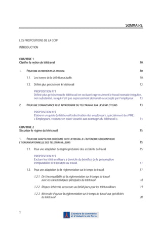 SOMMAIRE


LES PROPOSITIONS DE LA CCIP

INTRODUCTION


CHAPITRE 1
Clarifier la notion de télétravail                                                                         10

1.    POUR UNE DEFINITION PLUS PRECISE                                                                     10

      1.1.   Les travers de la définition actuelle                                                         10

      1.2.   Définir plus précisément le télétravail                                                       12

             PROPOSITION N°1
             Définir plus précisément le télétravail en excluant expressément le travail nomade irrégulier,
             non substantiel, ou qui n’est pas expressément demandé ou accepté par l’employeur.          13

2.    POUR UNE CONNAISSANCE PLUS APPROFONDIE DU TELETRAVAIL PAR LES EMPLOYEURS                             13

             PROPOSITION N°2
             Élaborer un guide du télétravail à destination des employeurs, spécialement des PME :
             « Employeurs, recourez en toute sécurité aux avantages du télétravail ».                      14

CHAPITRE 2
Sécuriser le régime du télétravail                                                                         15

1.    POUR UNE ADAPTATION DU REGIME DU TELETRAVAIL A L’AUTONOMIE GEOGRAPHIQUE
ET ORGANISATIONNELLE DES TELETRAVAILLEURS                                                                  15

      1.1.   Pour une adaptation du régime probatoire des accidents du travail                             15

             PROPOSITION N°3
             Exclure les télétravailleurs à domicile du bénéfice de la présomption
             d’imputabilité de l’accident au travail.                                                      17

      1.2.   Pour une adaptation de la réglementation sur le temps de travail                              17

             1.2.1. De l’incompatibilité de la réglementation sur le temps de travail
                    avec les caractéristiques principales du télétravail                                   18

             1.2.2. Risques inhérents au recours au forfait-jours pour les télétravailleurs                19

             1.2.3. Nécessité d’ajuster la réglementation sur le temps de travail aux spécificités
                    du télétravail                                                                         20




2
 