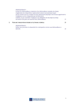 PROPOSITION N°4
           Exclure les télétravailleurs à domicile et les télétravailleurs nomades du champ
           d’application des dispositions réglementant la durée du travail pour la part
           de leur activité exercée en dehors de tout rattachement physique à des locaux appartenant à
           l’employeur ou mis à disposition par lui (télécentre).
           À défaut, ne pas soumettre l’employeur aux obligations de décompte du temps
           de travail et des jours de travail de leurs télétravailleurs.                            21

2.   POUR UNE STABILISATION DU REGIME DU TELETRAVAIL A DOMICILE                                      21

           PROPOSITION N°5
           Définir avec précision et exhaustivité les contreparties versées aux télétravailleurs à
           domicile                                                                                  22




                                                                                                      3
 