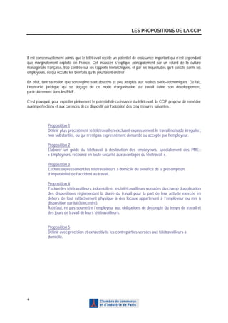 LES PROPOSITIONS DE LA CCIP




Il est consensuellement admis que le télétravail recèle un potentiel de croissance important qui n’est cependant
que marginalement exploité en France. Cet insuccès s’explique principalement par un retard de la culture
managériale française, trop centrée sur les rapports hiérarchiques, et par les inquiétudes qu’il suscite parmi les
employeurs, ce qui occulte les bienfaits qu’ils pourraient en tirer.

En effet, tant sa notion que son régime sont abscons et peu adaptés aux réalités socio-économiques. De fait,
l’insécurité juridique qui se dégage de ce mode d’organisation du travail freine son développement,
particulièrement dans les PME.

C’est pourquoi, pour exploiter pleinement le potentiel de croissance du télétravail, la CCIP propose de remédier
aux imperfections et aux carences de ce dispositif par l’adoption des cinq mesures suivantes :



             Proposition 1
             Définir plus précisément le télétravail en excluant expressément le travail nomade irrégulier,
             non substantiel, ou qui n’est pas expressément demandé ou accepté par l’employeur.

             Proposition 2
             Élaborer un guide du télétravail à destination des employeurs, spécialement des PME :
             « Employeurs, recourez en toute sécurité aux avantages du télétravail ».

             Proposition 3
             Exclure expressément les télétravailleurs à domicile du bénéfice de la présomption
             d’imputabilité de l’accident au travail.

             Proposition 4
             Exclure les télétravailleurs à domicile et les télétravailleurs nomades du champ d’application
             des dispositions réglementant la durée du travail pour la part de leur activité exercée en
             dehors de tout rattachement physique à des locaux appartenant à l’employeur ou mis à
             disposition par lui (télécentre).
             À défaut, ne pas soumettre l’employeur aux obligations de décompte du temps de travail et
             des jours de travail de leurs télétravailleurs.


             Proposition 5
             Définir avec précision et exhaustivité les contreparties versées aux télétravailleurs à
             domicile.




4
 