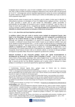 la stigmatise dans la catégorie des « pays à la traîne et dubitatifs » même si une récente augmentation de 37 %,
entre 2007 et 2008, du nombre d’entreprises pratiquant le télétravail en France doit être notée, leur part passant
de 16 à 22 % 21 . Cette progression concerne cependant majoritairement le secteur des services et principalement
les grandes entreprises. Elle doit surtout être relativisée par le nombre de télétravailleurs qui n’a pas crû dans les
mêmes proportions depuis 2007 22 .

Pourtant présenté comme la panacée pour les entreprises, pour les salariés et même pour la collectivité, le
télétravail peine néanmoins à se développer en France. De multiples facteurs expliquent cet échec : coût de mise
en place, précaution à prendre pour la santé mentale des télétravailleurs, qualités personnelles et
professionnelles du télétravailleur lui permettant de gérer le paradoxe du télétravail : « plus de temps et de
charge de travail / plus de qualité de vie », management par objectifs, nouvelles problématiques en termes de
ressources humaines, problèmes informatiques… Tout l’enjeu du débat sur le télétravail en France est alors
d’identifier les éléments qui entravent sa croissance et tenter de les circonscrire 23 .

Dans ce cadre, deux freins sont d’une importance particulière.

Le problème culturel, d’une part, révèle le caractère encore inadapté du management français, dans
lequel le lien hiérarchique, très prononcé, s’accommode mal d’un management essentiellement par
objectifs et de la liberté inhérente au statut de télétravailleur. Or, « les deux critères de réussite [du
télétravail] sont l’autonomie du télétravailleur et la capacité de la hiérarchie à fixer des objectifs clairs et
mesurables. Le télétravail n’est pas fait pour tout le monde et repose sur une relation de confiance. Aussi, pour
qu’une situation de télétravail fonctionne bien, […] la mise en place du télétravail doit être accompagnée par un
management par objectifs » 24 . Sans aucunement nier leur importance, il est vraisemblable que ces blocages
culturels se résorberont avec le temps puisque la diffusion des Technologies de l’Information et de la
Communication (TIC) entraîne progressivement et inéluctablement une évolution des mentalités et de la culture
managériale. Devant l’absence de prise réelle sur les obstacles culturels, ce sont donc les blocages juridiques,
sur lesquels il est possible d’influer efficacement et rapidement, qui doivent être combattus.

Induisant incertitude et coût, l’insécurité juridique, d’autre part, ralentit incontestablement le
développement du télétravail et en diminue l’attrait économique et social 25 . Faute de réaction, celui-ci
restera, comme à l’heure actuelle, adynamique. Ainsi, selon le Rapport Gresy 26 , la création d’un environnement
de confiance est la clef du développement du télétravail en France. Or, les entreprises, a fortiori celles de petite
taille, ne peuvent pas faire face aux difficultés engendrées par le système actuel de télétravail, les risques
juridiques et économiques le caractérisant aujourd’hui leur apparaissant rédhibitoires 27 .


21   E-administration, télétravail, logiciels libres : quelques usages de l’internet dans les entreprises,
http://www.insee.fr/fr/themes/document.asp?ref_id=ip1228#inter5.
22 CAS, « Le développement du télétravail dans la société numérique de demain », nov. 2009. À cet égard, le pourcentage

infime de télétravailleurs dans de grands groupes comme France Télécom, Renault ou encore Michelin malgré la conclusion
d’accords très souples est révélateur de cet écart préoccupant.
23 En ce sens, une réunion a eu lieu au Sénat à l’initiative du sénateur Alain Gournac, sous la présidence de la sénatrice

Muguette Dini, Présidente de la commission des affaires sociales du Sénat, à laquelle participaient notamment Georges
Tron, Secrétaire d’Etat chargé de la Fonction Publique et les députés Pierre Morel-A-L’Huissier et Jean-Pierre Decool ainsi
que Nathalie Kosciusko-Morizet, Secrétaire d’Etat chargée de la Prospective et du Développement de l’économie
numérique.
24 Conseil général de l’Industrie, de l’énergie et des Technologies, « Perspectives de développement du télétravail dans la

fonction publique », préc., spéc. p. 47.
25 Cette problématique concerne principalement le télétravail à domicile alors que, comme le montre l’enquête "Entreprises

et travail à distance : évaluation des pratiques et tendances" réalisée par la CCIP Hauts-de-Seine sur un échantillon des
PME de services de son ressort territorial, c’est la modalité de travail à distance la plus courante (à la question « Sous quelle
forme pratiquez-vous le travail à distance ? », 80,9 % des chefs d’entreprise interrogés répondent le travail à domicile (CCIP
Hauts-de-Seine, "Entreprises et travail à distance : évaluation des pratiques et tendances", 34ème enquête d’opinion sur la
conjoncture, Médiamétrie, novembre 2010).
26 IGAS, « Rapport sur l’égal accès des femmes et des hommes aux responsabilités professionnelles et familiales dans le

monde du travail », établi par Brigitte GRESY, juin 2011, http://www.igas.gouv.fr/spip.php?article202 préc., spéc. p. 102s.
27 CAS, « Le développement du télétravail dans la société numérique de demain », p. 111.

                                                                                                                               7
 