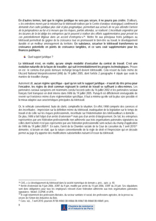 En d’autres termes, tant que le régime juridique ne sera pas sécure, il ne pourra pas croître. D’ailleurs,
« les entretiens menés par la mission [sur le télétravail réalisée par le Centre d’analyse stratégique] confirment la
demande d’un cadre juridique plus clair et plus pragmatique, permettant aux acteurs de ne pas attendre l’arrivée
de la jurisprudence au fur et à mesure que les risques, parfois attendus, se réalisent. L’incertitude engendrée par
les lacunes de la loi oblige les entreprises qui le peuvent à réaliser des efforts supplémentaires pour prévoir les
cas potentiellement litigieux dans un accord d’entreprise » 28 . Mettre fin aux principaux freins juridiques au
télétravail permettrait de gagner de la croissance tout en promouvant le bien-être au travail, le développement
durable et un meilleur aménagement du territoire. En substance, sécuriser le télétravail transformera sa
croissance potentielle en points de croissance tangibles, et ce sans coût supplémentaire pour les
finances publiques.

         Quel support juridique ?

Le télétravail n’est, en réalité, qu’une simple modalité d’exécution du contrat de travail. C’est une
évolution naturelle de la façon de travailler, qui suit irrémédiablement les progrès technologiques. Preuve
en est : le contenu d’un poste demeure inchangé lorsqu’il devient télétravaillé. Cela ressort du texte même de
l’Accord National Interprofessionnel (ANI) du 19 juillet 2005, dont l’article 2 paragraphe 4 stipule que seule la
manière de travailler change.

Autrement dit, aucun régime spécifique - quel qu’en soit le support juridique - n’aurait dû être prévu pour
l’encadrer, les règles de droit commun régissant le contrat de travail se suffisant à elles-mêmes. Les
partenaires sociaux européens ont néanmoins conclu l’accord-cadre du 16 juillet 2002 et les partenaires sociaux
français l’ont transposé en droit interne dans l’ANI du 19 juillet 2005. Puisqu’il est difficilement envisageable de
revenir sur l’existence même d’une réglementation spécifique, il faut a minima qu’elle soit la plus sûre possible et
la mieux adaptée aux caractéristiques principales du télétravail.

Or, le véhicule conventionnel, faute de clarté, complexifie la situation. En effet, l’ANI comporte des carences et
des incertitudes : imprécision sur la définition même du télétravail, inadéquation de la législation sur le temps de
travail et de celle sur les risques professionnels, incertitude sur l’indemnisation des télétravailleurs à domicile …
De plus, l’ANI a fait l’objet d’un arrêté d’extension 29 mais pas d’un arrêté d’élargissement. De fait, les entreprises
représentées par une fédération professionnelle non adhérente aux trois organisations patronales signataires ou
celles dont l’activité n’est pas représentée par une fédération professionnelle sont exclues du champ d’application
de l’ANI du 19 juillet 2005 30 . En outre, l’arrêt de la Chambre sociale de la Cour de cassation du 7 avril 2010 31
démontre, si besoin en était, que la nature conventionnelle de la règle de droit et l’imprécision qui en découle
permet au juge d’y apporter des modifications substantielles nuisant à l’essor du télétravail.




28 CAS, « Le développement du télétravail dans la société numérique de demain », préc., spéc. p. 40.
29 Arrêté d’extension du 9 juin 2006, JORF du 9 juin, modifié par arrêté du 15 juin 2006, JORF du 24 juin. Ses stipulations
sont donc obligatoires pour tous les employeurs relevant d’une fédération adhérente aux trois organisations patronales
signataires : Medef, CGPME et UPA.
30
   Il s’agit notamment des professions libérales, du secteur sanitaire et social, des professions agricoles, de la presse ou
encore de l’Union des Industries du Bois.
31 Cass. soc., 7 avril 2010, pourvois N°08-44865 08-44866 08-44867 08-44868 08-44869, préc.

8
 