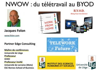 NWOW : du télétravail au BYOD
Jacques	
  Folon	
  
www.folon.com	
  	
  
Partner	
  Edge	
  Consulting	
  
Maître	
  de	
  conférences	
  	
  
Université	
  de	
  Liège	
  	
  
Professeur	
  
ICHEC	
  	
  
Professeur	
  invité	
  	
  
Université	
  de	
  Lorraine	
  (Metz)	
  
ESC	
  Rennes	
  School	
  of	
  Business	
  
 