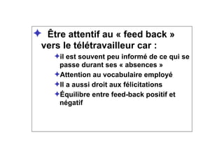✦ Être attentif au « feed back »
vers le télétravailleur car :
✦il est souvent peu informé de ce qui se
passe durant ses « absences »
✦Attention au vocabulaire employé
✦Il a aussi droit aux félicitations
✦Équilibre entre feed-back positif et
négatif
 