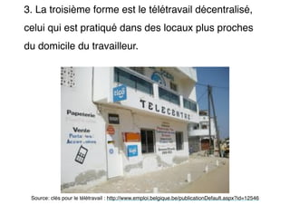 3. La troisième forme est le télétravail décentralisé,
celui qui est pratiqué dans des locaux plus proches
du domicile du travailleur.
Source: clés pour le télétravail : http://www.emploi.belgique.be/publicationDefault.aspx?id=12546
 