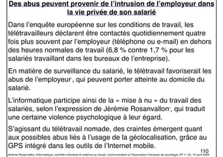 110
Des abus peuvent provenir de l’intrusion de l’employeur dans
la vie privée de son salarié
Dans l’enquête européenne sur les conditions de travail, les
télétravailleurs déclarent être contactés quotidiennement quatre
fois plus souvent par l’employeur (téléphone ou e-mail) en dehors
des heures normales de travail (6,8 % contre 1,7 % pour les
salariés travaillant dans les bureaux de l’entreprise).
En matière de surveillance du salarié, le télétravail favoriserait les
abus de l’employeur1
, qui peuvent porter atteinte au domicile du
salarié.
L’informatique participe ainsi de la « mise à nu » du travail des
salariés, selon l’expression de Jérémie Rosanvallon2
, qui traduit
une certaine violence psychologique à leur égard.
S’agissant du télétravail nomade, des craintes émergent quant
aux possibles abus liés à l’usage de la géolocalisation, grâce au
GPS intégré dans les outils de l’Internet mobile.
Jérémie Rosanvallon, Informatique, contrôle individuel et violence au travail, communication à l’Association française de sociologie, RT n° 25, 14 avril 2009.
 