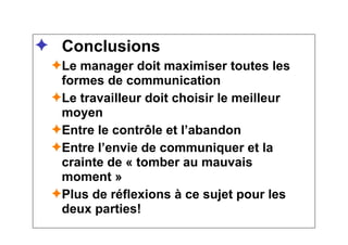 ✦ Conclusions
✦Le manager doit maximiser toutes les
formes de communication
✦Le travailleur doit choisir le meilleur
moyen
✦Entre le contrôle et l’abandon
✦Entre l’envie de communiquer et la
crainte de « tomber au mauvais
moment »
✦Plus de réflexions à ce sujet pour les
deux parties!
 