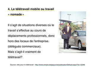 4. Le télétravail mobile ou travail
« nomade »
Il s’agit de situations diverses où le
travail s’effectue au cours de
déplacements professionnels, donc
hors des locaux de l'entreprise.
(délégués commerciaux).
Mais s’agit-il vraiment de
télétravail?
Source: clés pour le télétravail : http://www.emploi.belgique.be/publicationDefault.aspx?id=12546
 