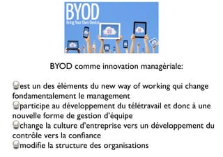 BYOD comme innovation managériale:
est un des éléments du new way of working qui change
fondamentalement le management
participe au développement du télétravail et donc à une
nouvelle forme de gestion d’équipe
change la culture d’entreprise vers un développement du
contrôle vers la conﬁance
modiﬁe la structure des organisations
 