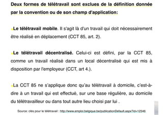 Deux formes de télétravail sont exclues de la définition donnée
par la convention ou de son champ d'application:
•Le télétravail mobile. Il s'agit là d'un travail qui doit nécessairement
être réalisé en déplacement (CCT 85, art. 2).
•Le télétravail décentralisé. Celui-ci est défini, par la CCT 85,
comme un travail réalisé dans un local décentralisé qui est mis à
disposition par l'employeur (CCT, art 4.).
•La CCT 85 ne s’applique donc qu’au télétravail à domicile, c’est-à-
dire à un travail qui est effectué, sur une base régulière, au domicile
du télétravailleur ou dans tout autre lieu choisi par lui .
Source: clés pour le télétravail : http://www.emploi.belgique.be/publicationDefault.aspx?id=12546
 