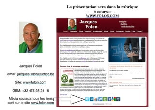 La présentation sera dans la rubrique
« cours »
WWW.FOLON.COM
Jacques Folon
email: jacques.folon@ichec.be
Site: www.folon.com
GSM: +32 475 98 21 15
Média sociaux: tous les liens
sont sur le site www.folon.com
 