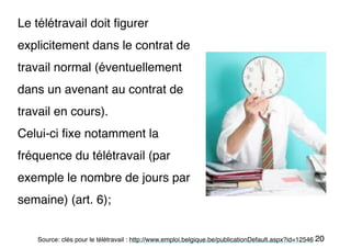 20
Le télétravail doit figurer
explicitement dans le contrat de
travail normal (éventuellement
dans un avenant au contrat de
travail en cours).
Celui-ci fixe notamment la
fréquence du télétravail (par
exemple le nombre de jours par
semaine) (art. 6);
Source: clés pour le télétravail : http://www.emploi.belgique.be/publicationDefault.aspx?id=12546
 