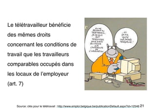 21
Le télétravailleur bénéficie
des mêmes droits
concernant les conditions de
travail que les travailleurs
comparables occupés dans
les locaux de l’employeur
(art. 7)
Source: clés pour le télétravail : http://www.emploi.belgique.be/publicationDefault.aspx?id=12546
 