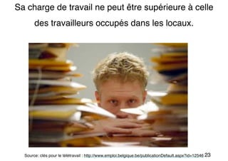23
Sa charge de travail ne peut être supérieure à celle
des travailleurs occupés dans les locaux.
Source: clés pour le télétravail : http://www.emploi.belgique.be/publicationDefault.aspx?id=12546
 