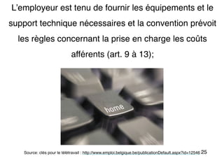 25
L’employeur est tenu de fournir les équipements et le
support technique nécessaires et la convention prévoit
les règles concernant la prise en charge les coûts
afférents (art. 9 à 13);
Source: clés pour le télétravail : http://www.emploi.belgique.be/publicationDefault.aspx?id=12546
 