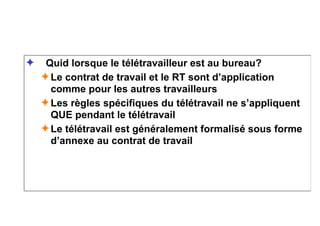 ✦ Quid lorsque le télétravailleur est au bureau?
✦Le contrat de travail et le RT sont d’application
comme pour les autres travailleurs
✦Les règles spécifiques du télétravail ne s’appliquent
QUE pendant le télétravail
✦Le télétravail est généralement formalisé sous forme
d’annexe au contrat de travail
 