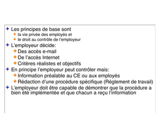 ✦ Les principes de base sont
✦ la vie privée des employés et
✦ le droit au contrôle de l’employeur
✦ L’employeur décide:
✦Des accès e-mail
✦De l’accès Internet
✦Critères réalistes et objectifs
✦ En principe l’employeur peut contrôler mais:
✦Information préalable au CE ou aux employés
✦Rédaction d’une procédure spécifique (Règlement de travail)
✦ L’employeur doit être capable de démontrer que la procédure a
bien été implémentée et que chacun a reçu l’information
 