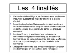 1. Prévention de faits illégaux, de faits contraires aux bonnes
mœurs ou susceptibles de porter atteinte à la dignité
d’autrui
2. La protection des intérêts économiques, commerciaux et
financiers de l’entreprise auxquels est attaché un caractère
de confidentialité ainsi que la lutte contre les pratiques
contraires
3. La sécurité et/ou le fonctionnement technique de
l’ensemble des systèmes informatiques en réseau de
l’entreprise, en ce compris le contrôle des coûts y afférents,
ainsi que la protection physique des installations de
l’entreprise
4 Le respect de bonne foi des principes et règles d’utilisation
des technologies en réseau fixés dans l’entreprise
Les 4 finalités
 