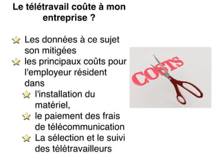 Le télétravail coûte à mon
entreprise ?
Les données à ce sujet
son mitigées
les principaux coûts pour
l'employeur résident
dans
l'installation du
matériel,
le paiement des frais
de télécommunication
La sélection et le suivi
des télétravailleurs
 