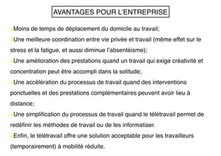 •Moins de temps de déplacement du domicile au travail;
•Une meilleure coordination entre vie privée et travail (même effet sur le
stress et la fatigue, et aussi diminue l’absentéisme);
•Une amélioration des prestations quand un travail qui exige créativité et
concentration peut être accompli dans la solitude;
•Une accélération du processus de travail quand des interventions
ponctuelles et des prestations complémentaires peuvent avoir lieu à
distance;
•Une simplification du processus de travail quand le télétravail permet de
redéfinir les méthodes de travail ou de les informatiser.
•Enfin, le télétravail offre une solution acceptable pour les travailleurs
(temporairement) à mobilité réduite.
AVANTAGES POUR L’ENTREPRISE
 