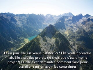 Et un jour elle est venue habiter ici ! Elle voulait prendre
   l’air. Elle avait des projets (je crois que c’était moi le
  projet !) Et elle s’est demandée comment faire pour
             travailler sans en avoir les contraintes
 