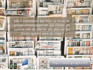 elle a commencé par faire sa revue de
presse automatique sur ses clients , et
comme elle dit, elle en sait plus sur les
     clients que les gens du siège !




                           http://reader.google.com
 